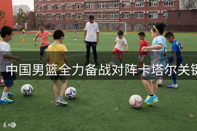 中国男篮全力备战对阵卡塔尔关键战