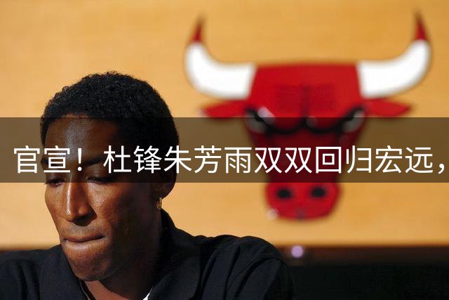 官宣！杜锋朱芳雨双双回归宏远，分管工作、薪水曝光，朱芳雨曾主动辞职