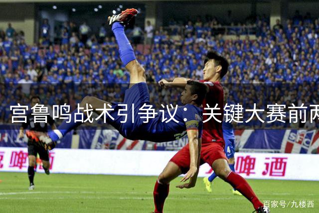 宫鲁鸣战术引争议：关键大赛前两次暴露战术致败局