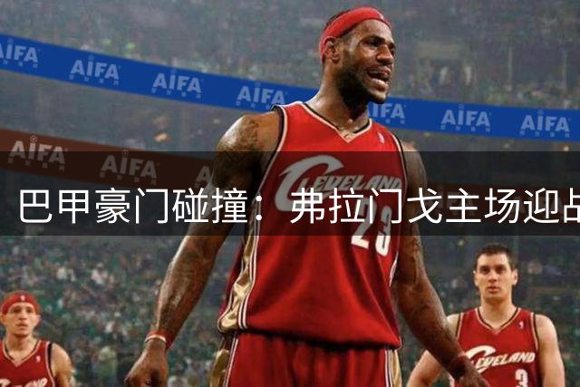 巴甲豪门碰撞：弗拉门戈主场迎战圣保罗，卫冕冠军能否延续连胜势头？