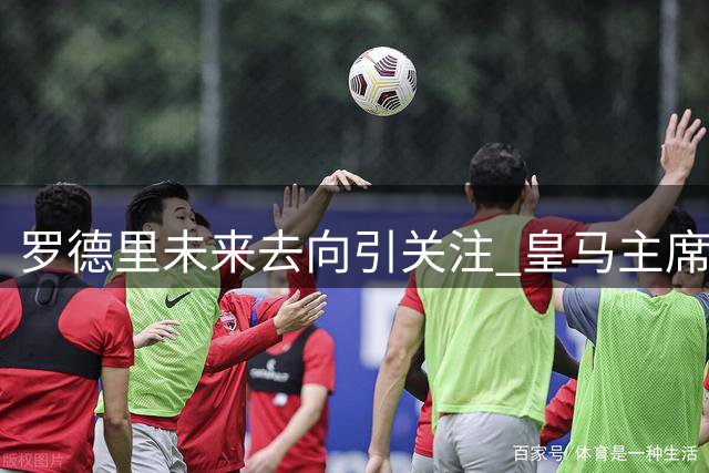 罗德里未来去向引关注 皇马主席态度成转会关键