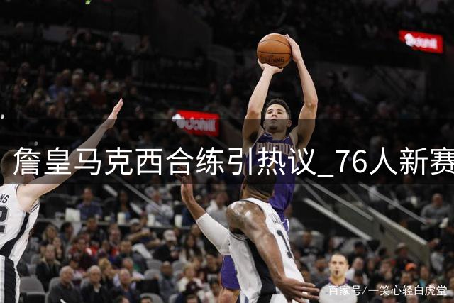 詹皇马克西合练引热议 76人新赛季化学反应成焦点