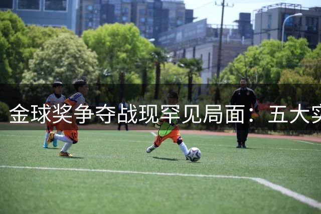金球奖争夺战现罕见局面：五大实力派角逐 梅西哈兰德意外掉队