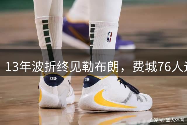 13年波折终见勒布朗，费城76人迎历史性时刻